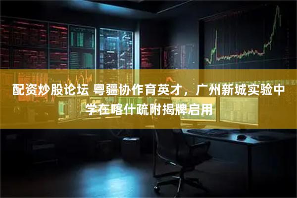 配资炒股论坛 粤疆协作育英才，广州新城实验中学在喀什疏附揭牌启用