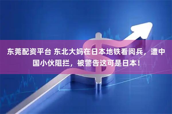东莞配资平台 东北大妈在日本地铁看阅兵，遭中国小伙阻拦，被警告这可是日本！
