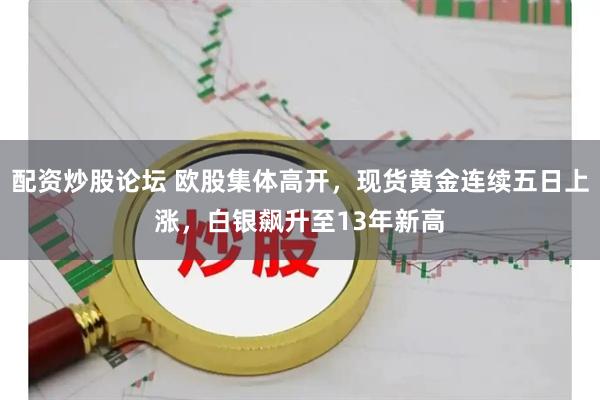 配资炒股论坛 欧股集体高开，现货黄金连续五日上涨，白银飙升至13年新高