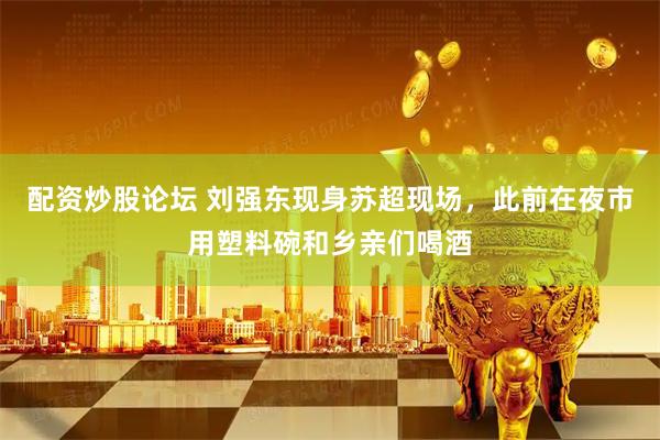 配资炒股论坛 刘强东现身苏超现场，此前在夜市用塑料碗和乡亲们喝酒