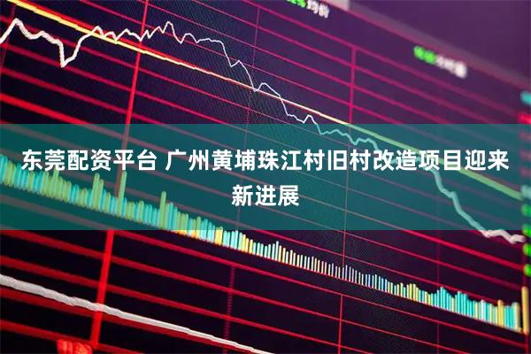 东莞配资平台 广州黄埔珠江村旧村改造项目迎来新进展