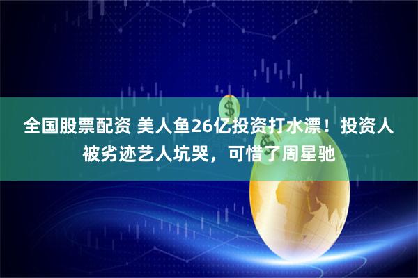 全国股票配资 美人鱼26亿投资打水漂！投资人被劣迹艺人坑哭，可惜了周星驰