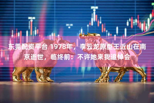 东莞配资平台 1978年，李云龙原型王近山在南京逝世，临终前：不许她来我追悼会