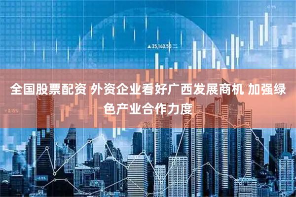 全国股票配资 外资企业看好广西发展商机 加强绿色产业合作力度