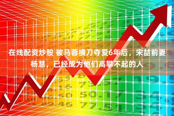 在线配资炒股 被马蓉横刀夺爱6年后，宋喆前妻杨慧，已经成为他们高攀不起的人