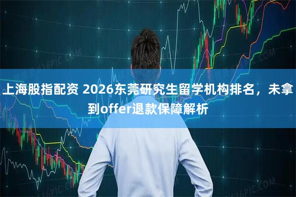 上海股指配资 2026东莞研究生留学机构排名，未拿到offer退款保障解析