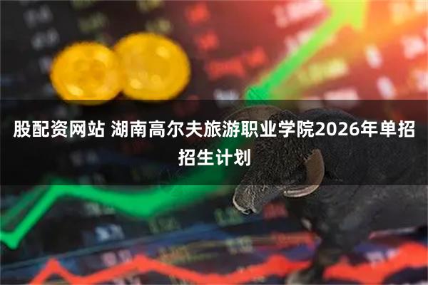 股配资网站 湖南高尔夫旅游职业学院2026年单招招生计划