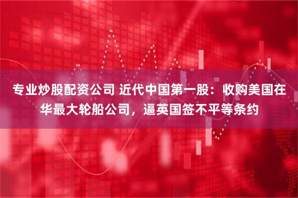 专业炒股配资公司 近代中国第一股：收购美国在华最大轮船公司，逼英国签不平等条约