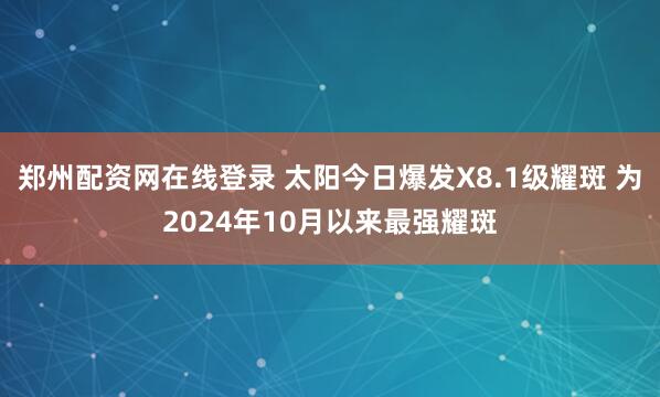 郑州配资网在线登录 太阳今日爆发X8.1级耀斑 为2024年10月以来最强耀斑