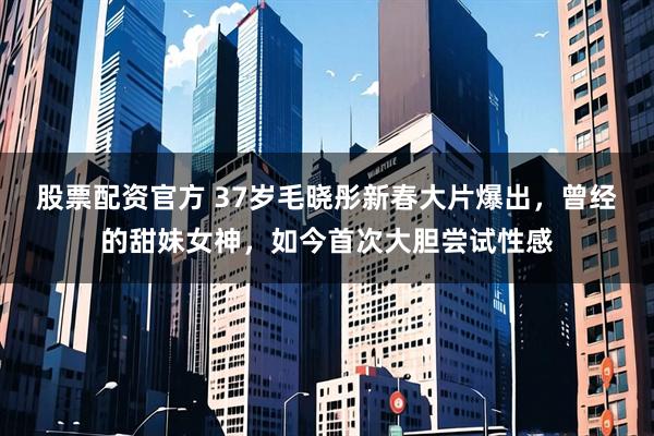 股票配资官方 37岁毛晓彤新春大片爆出，曾经的甜妹女神，如今首次大胆尝试性感