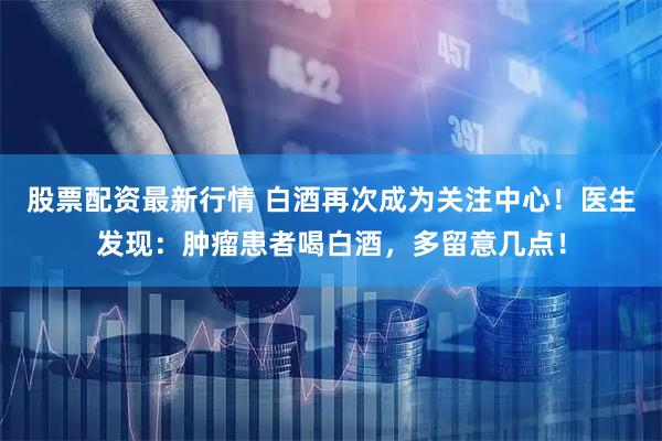 股票配资最新行情 白酒再次成为关注中心！医生发现：肿瘤患者喝白酒，多留意几点！