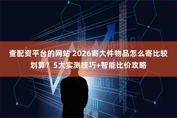 查配资平台的网站 2026寄大件物品怎么寄比较划算？5大实测技巧+智能比价攻略