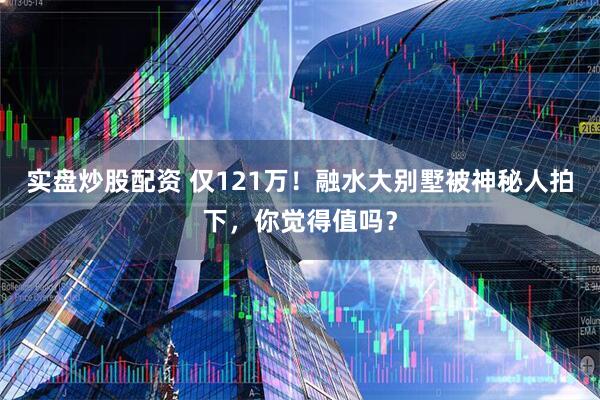 实盘炒股配资 仅121万！融水大别墅被神秘人拍下，你觉得值吗？