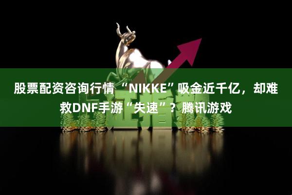 股票配资咨询行情 “NIKKE”吸金近千亿,却难救DNF手游“失速”?腾讯游戏