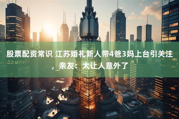 股票配资常识 江苏婚礼新人带4爸3妈上台引关注，亲友：太让人意外了