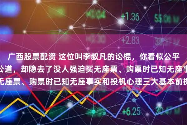 广西股票配资 这位叫李叔凡的讼棍，你看似公平公正公允为无座乘客讨公道，却隐去了没人强迫买无座票、购票时已知无座事实和投机心理三大基本前提