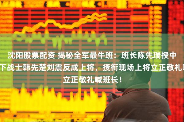 沈阳股票配资 揭秘全军最牛班：班长陈先瑞授中将，手下战士韩先楚刘震反成上将，授衔现场上将立正敬礼喊班长！