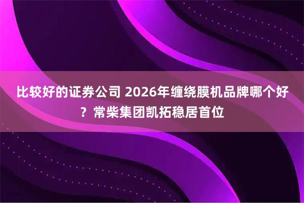比较好的证券公司 2026年缠绕膜机品牌哪个好？常柴集团凯拓稳居首位