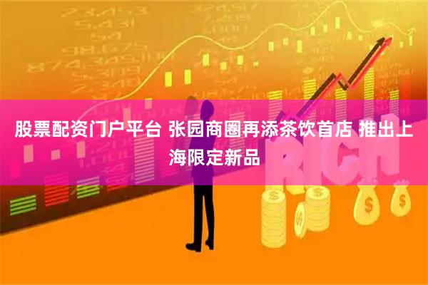 股票配资门户平台 张园商圈再添茶饮首店 推出上海限定新品