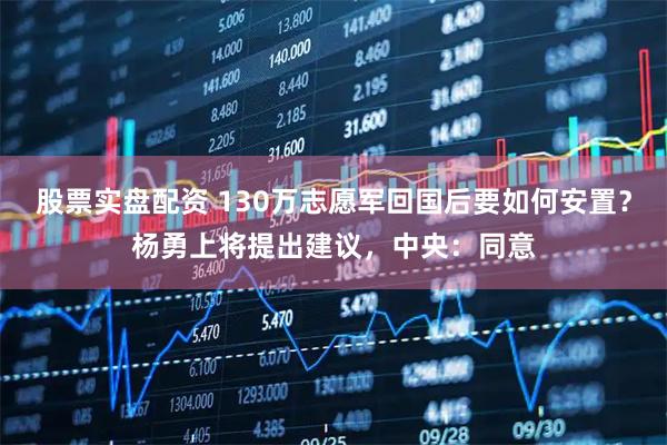 股票实盘配资 130万志愿军回国后要如何安置？杨勇上将提出建议，中央：同意