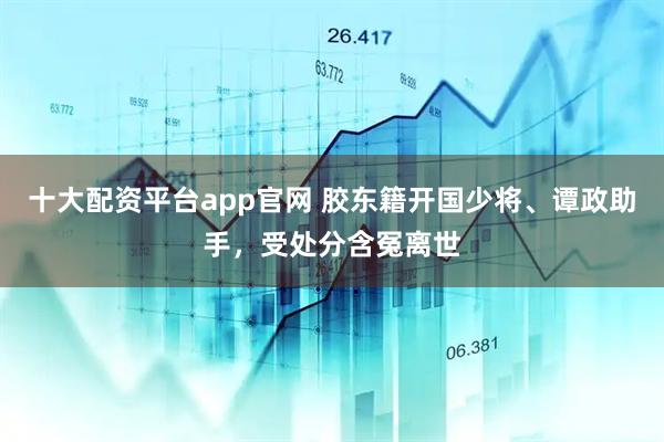 十大配资平台app官网 胶东籍开国少将、谭政助手，受处分含冤离世