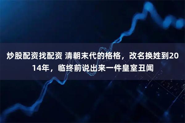 炒股配资找配资 清朝末代的格格，改名换姓到2014年，临终前说出来一件皇室丑闻
