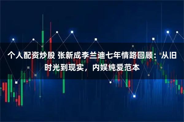 个人配资炒股 张新成李兰迪七年情路回顾:从旧时光到现实,内娱纯爱范本