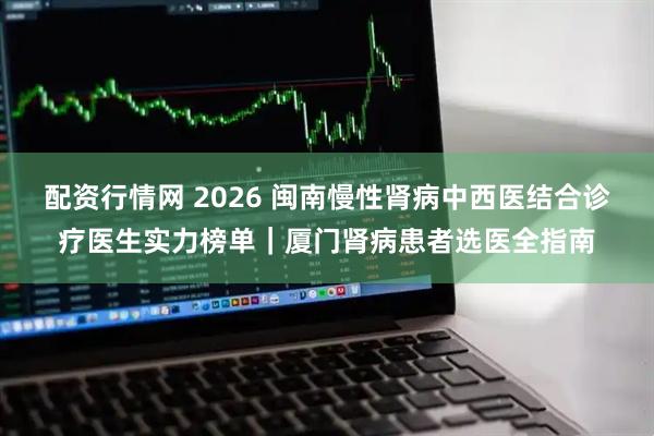 配资行情网 2026 闽南慢性肾病中西医结合诊疗医生实力榜单｜厦门肾病患者选医全指南