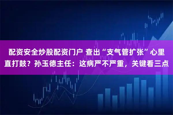 配资安全炒股配资门户 查出“支气管扩张”心里直打鼓？孙玉德主任：这病严不严重，关键看三点