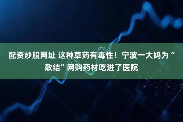 配资炒股网址 这种草药有毒性！宁波一大妈为“散结”网购药材吃进了医院