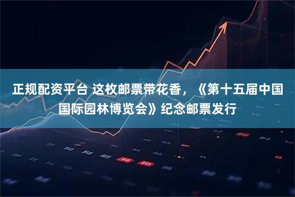 正规配资平台 这枚邮票带花香，《第十五届中国国际园林博览会》纪念邮票发行