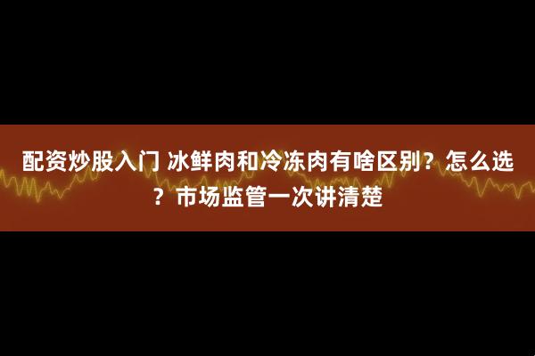 配资炒股入门 冰鲜肉和冷冻肉有啥区别？怎么选？市场监管一次讲清楚