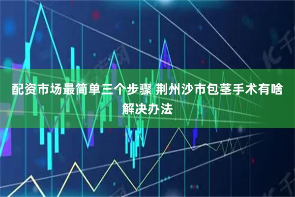 配资市场最简单三个步骤 荆州沙市包茎手术有啥解决办法