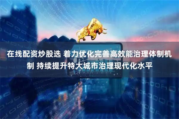 在线配资炒股选 着力优化完善高效能治理体制机制 持续提升特大城市治理现代化水平