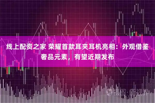 线上配资之家 荣耀首款耳夹耳机亮相：外观借鉴奢品元素，有望近期发布