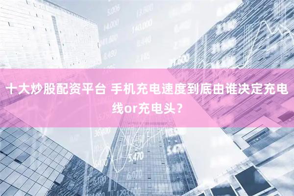 十大炒股配资平台 手机充电速度到底由谁决定充电线or充电头？