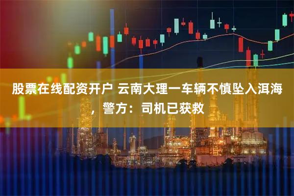 股票在线配资开户 云南大理一车辆不慎坠入洱海，警方：司机已获救