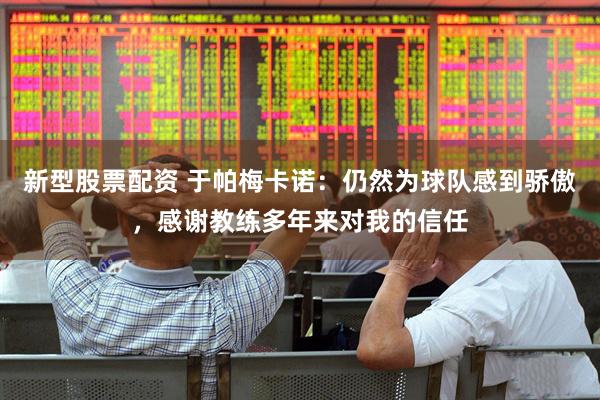 新型股票配资 于帕梅卡诺：仍然为球队感到骄傲，感谢教练多年来对我的信任